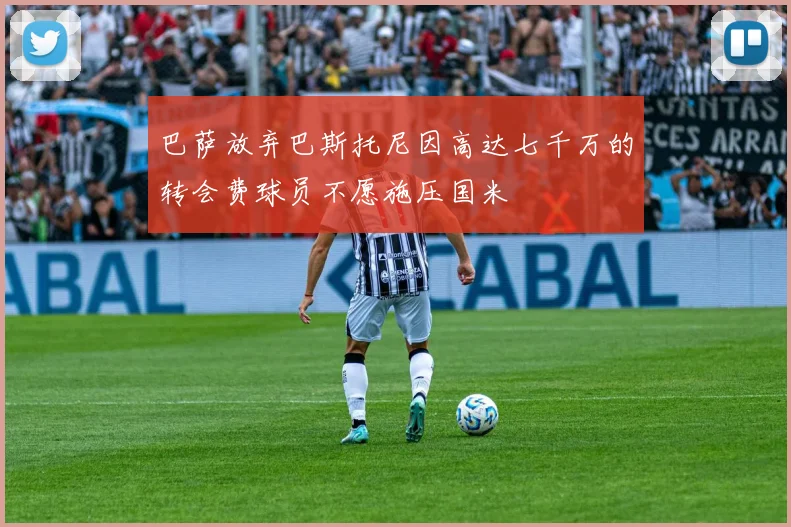 巴萨放弃巴斯托尼因高达七千万的转会费球员不愿施压国米