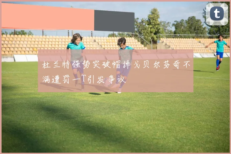 杜兰特强势突破帽掉戈贝尔芬奇不满遭罚一T引发争议