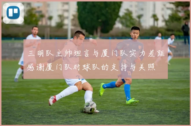 三明队主帅坦言与厦门队实力差距感谢厦门队对球队的支持与关照