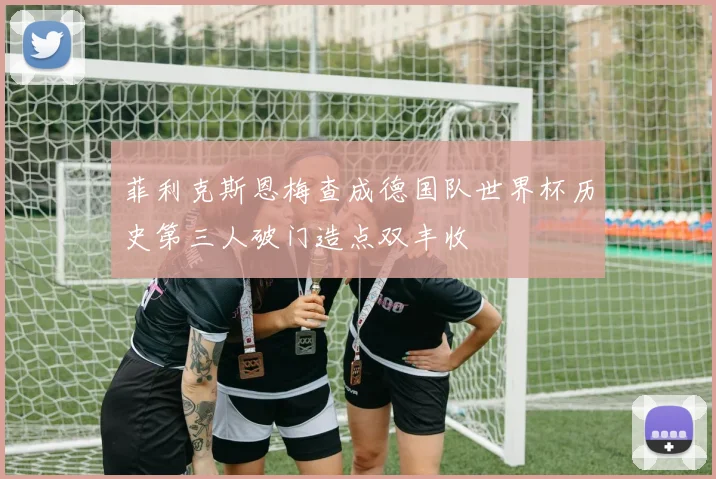 菲利克斯恩梅查成德国队世界杯历史第三人破门造点双丰收