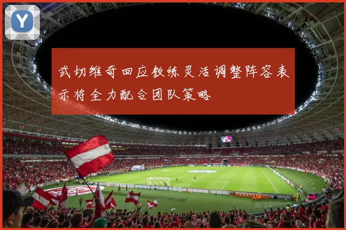 武切维奇回应教练灵活调整阵容表示将全力配合团队策略