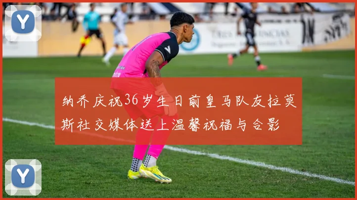纳乔庆祝36岁生日前皇马队友拉莫斯社交媒体送上温馨祝福与合影