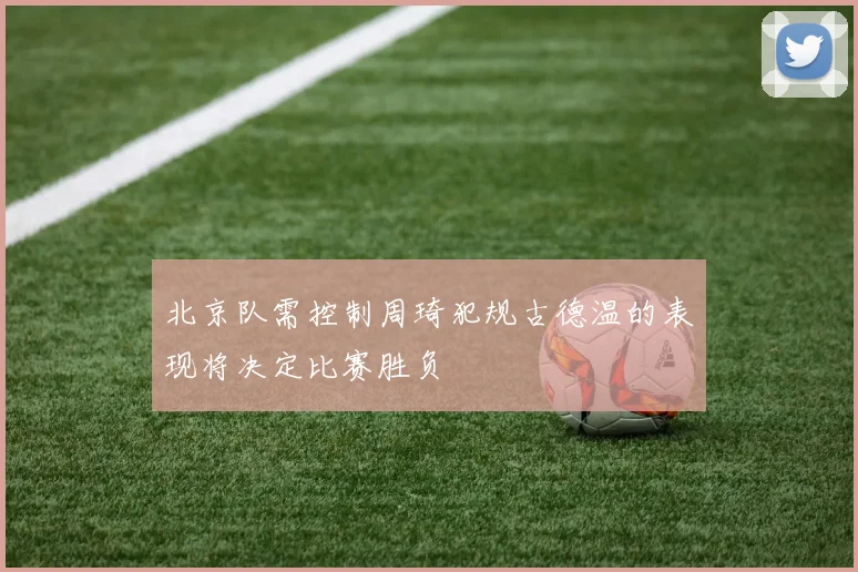 北京队需控制周琦犯规古德温的表现将决定比赛胜负