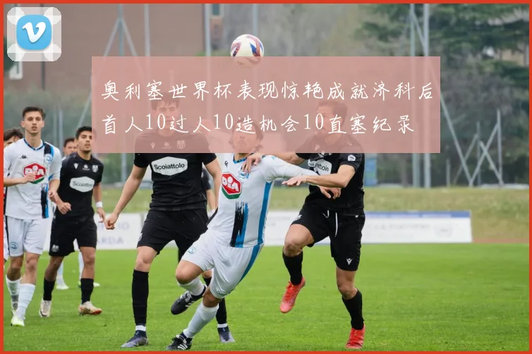 奥利塞世界杯表现惊艳成就济科后首人10过人10造机会10直塞纪录