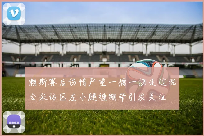 赖斯赛后伤情严重一瘸一拐走过混合采访区左小腿缠绷带引发关注