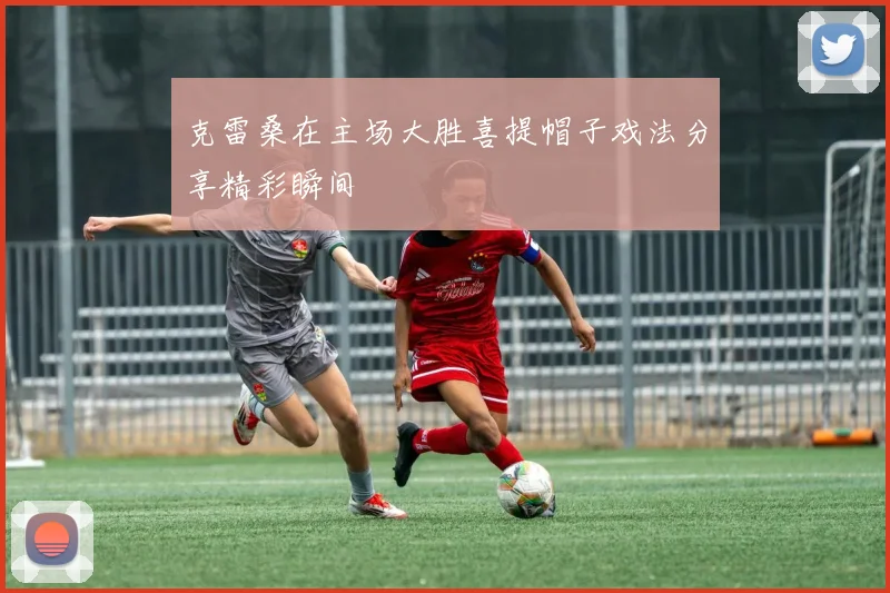 克雷桑在主场大胜喜提帽子戏法分享精彩瞬间