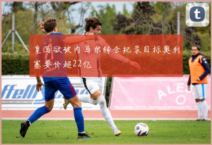 皇马欲破内马尔转会纪录目标奥利塞要价超22亿