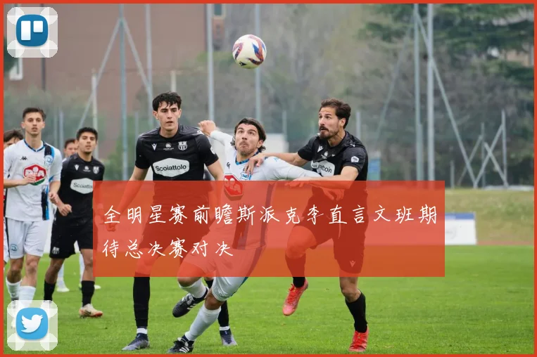 全明星赛前瞻斯派克李直言文班期待总决赛对决