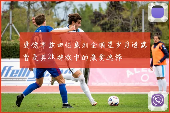 爱德华兹回忆康利全明星岁月透露曾是其2K游戏中的最爱选择